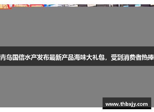 青岛国信水产发布最新产品海味大礼包，受到消费者热捧