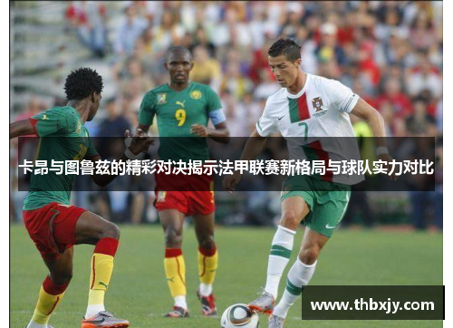 卡昂与图鲁兹的精彩对决揭示法甲联赛新格局与球队实力对比