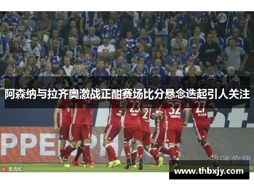 阿森纳与拉齐奥激战正酣赛场比分悬念迭起引人关注