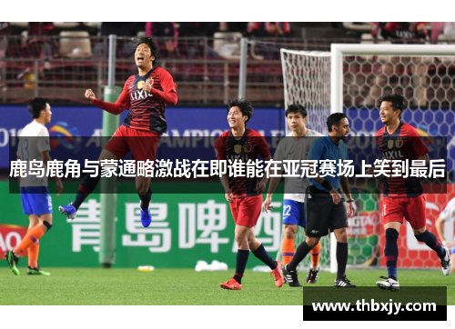 鹿岛鹿角与蒙通略激战在即谁能在亚冠赛场上笑到最后