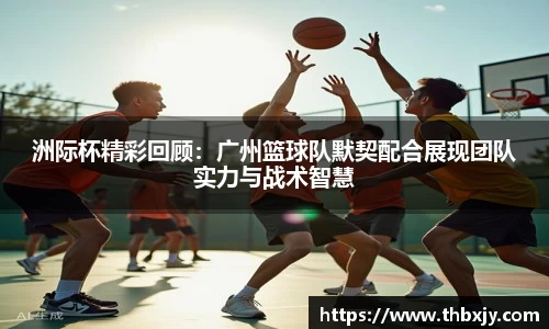 洲际杯精彩回顾:广州篮球队默契配合展现团队实力与战术智慧